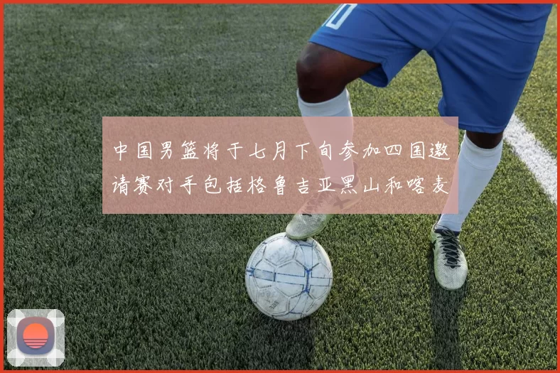 中国男篮将于七月下旬参加四国邀请赛对手包括格鲁吉亚黑山和喀麦隆