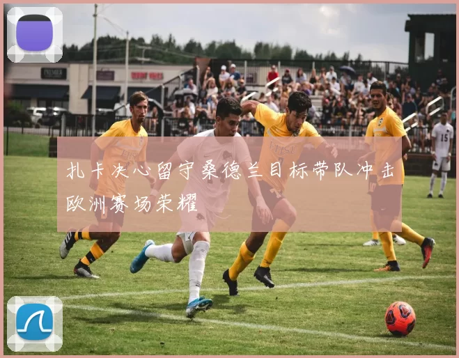 扎卡决心留守桑德兰目标带队冲击欧洲赛场荣耀