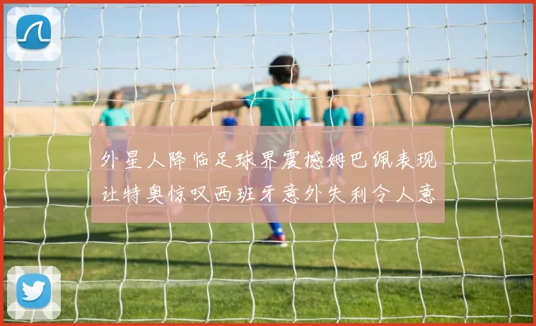 外星人降临足球界震撼姆巴佩表现让特奥惊叹西班牙意外失利令人意外