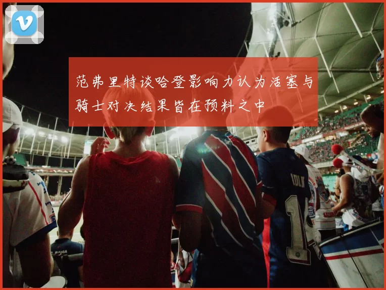 范弗里特谈哈登影响力认为活塞与骑士对决结果皆在预料之中