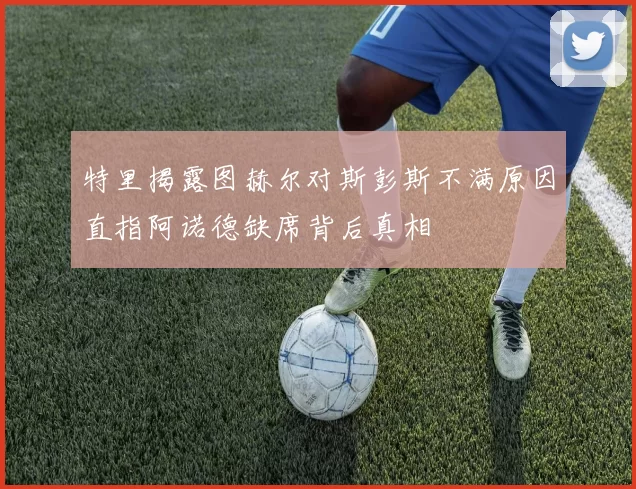 特里揭露图赫尔对斯彭斯不满原因直指阿诺德缺席背后真相