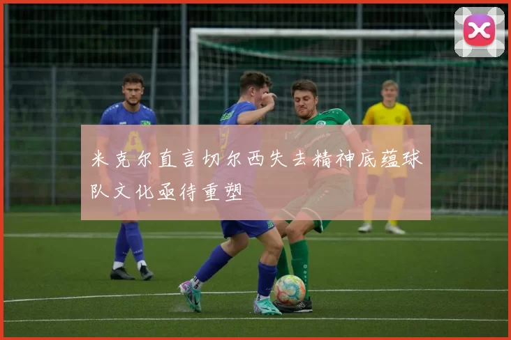 米克尔直言切尔西失去精神底蕴球队文化亟待重塑