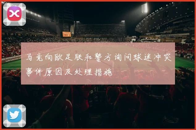 马竞向欧足联和警方询问球迷冲突事件原因及处理措施