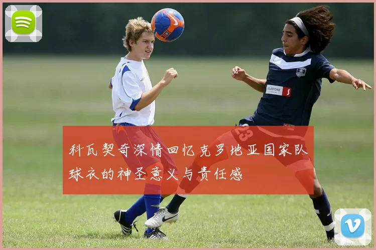 科瓦契奇深情回忆克罗地亚国家队球衣的神圣意义与责任感