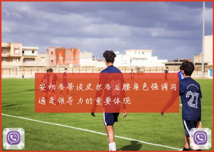 安切洛蒂谈皮尔洛后腰角色强调沟通是领导力的重要体现