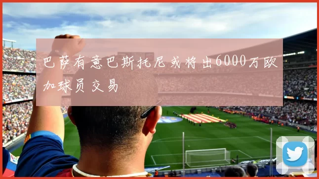 巴萨有意巴斯托尼或将出6000万欧加球员交易