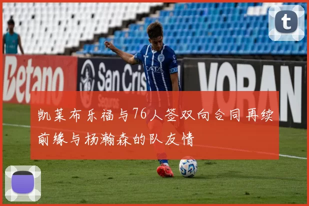 凯莱布乐福与76人签双向合同再续前缘与杨瀚森的队友情