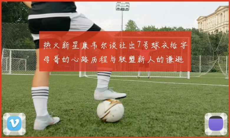 热火新星康韦尔谈让出7号球衣给字母哥的心路历程与联盟新人的谦逊态度