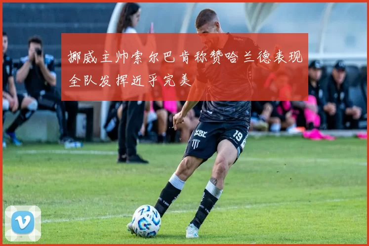 挪威主帅索尔巴肯称赞哈兰德表现全队发挥近乎完美