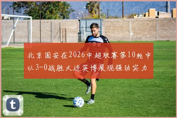 北京国安在2026中超联赛第10轮中以3-0战胜大连英博展现强劲实力