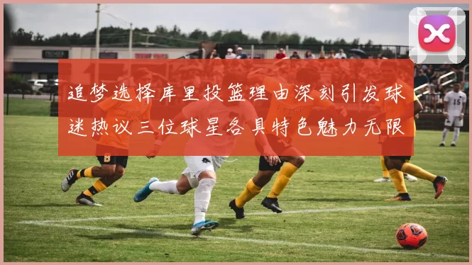 追梦选择库里投篮理由深刻引发球迷热议三位球星各具特色魅力无限
