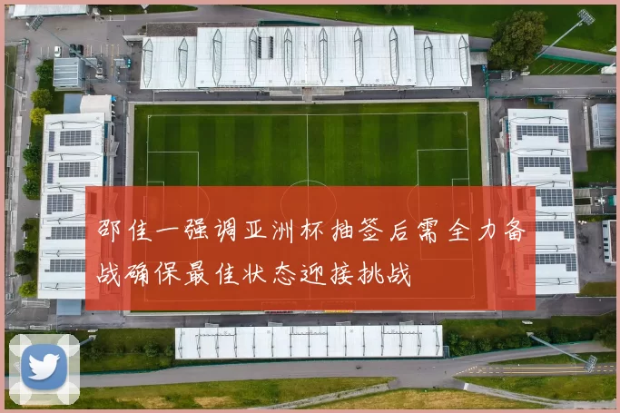 邵佳一强调亚洲杯抽签后需全力备战确保最佳状态迎接挑战