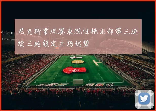 尼克斯常规赛表现惊艳东部第三连续三轮锁定主场优势