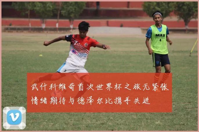武什科维奇首次世界杯之旅无紧张情绪期待与德泽尔比携手共进