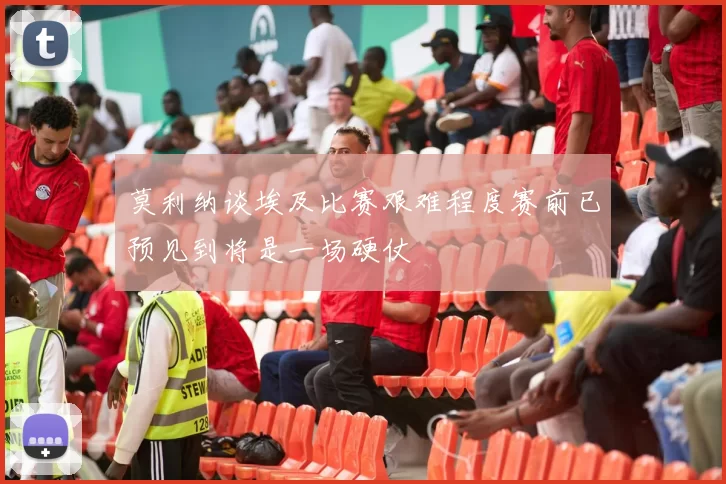 莫利纳谈埃及比赛艰难程度赛前已预见到将是一场硬仗