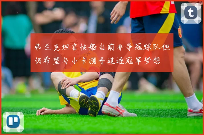 弗兰克坦言快船当前非争冠球队但仍希望与小卡携手追逐冠军梦想